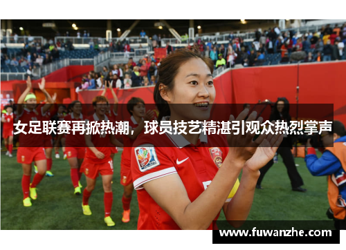 女足联赛再掀热潮，球员技艺精湛引观众热烈掌声