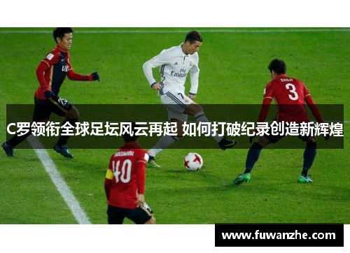C罗领衔全球足坛风云再起 如何打破纪录创造新辉煌