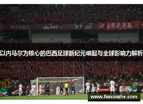以内马尔为核心的巴西足球新纪元崛起与全球影响力解析