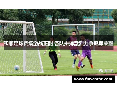 和顺足球赛场激战正酣 各队拼搏激烈力争冠军荣耀