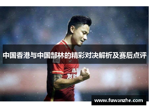 中国香港与中国郜林的精彩对决解析及赛后点评